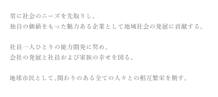 常に社会のニーズを先取りし、独自の価値をもった魅力ある企業として地域社会の発展に貢献する。
社員一人ひとりの能力開発に努め、会社の発展と社員および家族の幸せを図る。 
地球市民として、関わりのある全ての人々との相互繁栄を期す。