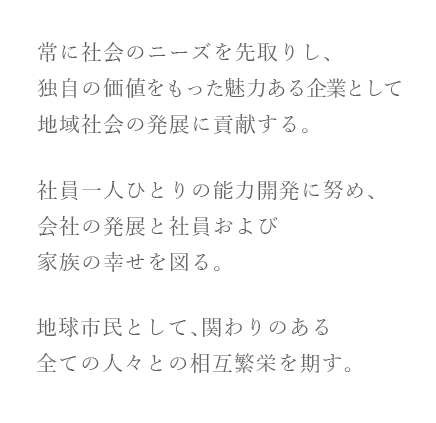 常に社会のニーズを先取りし、独自の価値をもった魅力ある企業として地域社会の発展に貢献する。
社員一人ひとりの能力開発に努め、会社の発展と社員および家族の幸せを図る。 
地球市民として、関わりのある全ての人々との相互繁栄を期す。